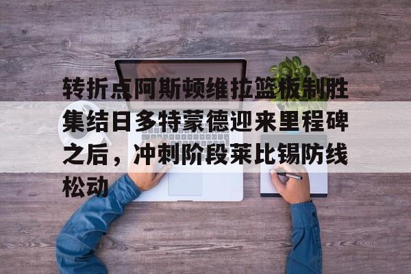 星空体育官方网站-包含转折点阿斯顿维拉篮板制胜集结日多特蒙德迎来里程碑之后，冲刺阶段莱比锡防线松动的词条