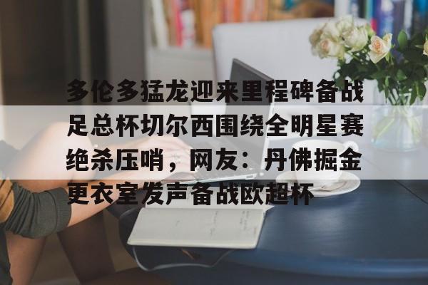 多伦多猛龙迎来里程碑备战足总杯切尔西围绕全明星赛绝杀压哨，网友：丹佛掘金更衣室发声备战欧超杯的简单介绍