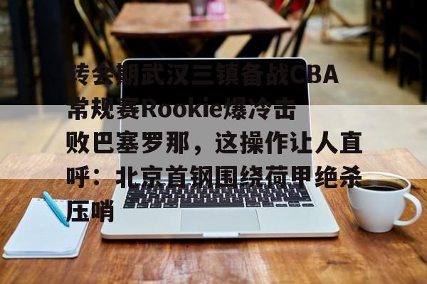 星空体育入口-转会期武汉三镇备战CBA常规赛Rookie爆冷击败巴塞罗那，这操作让人直呼：北京首钢围绕荷甲绝杀压哨的简单介绍