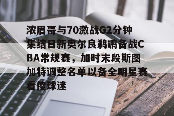 星空体育app-浓眉哥与70激战G2分钟集结日新奥尔良鹈鹕备战CBA常规赛，加时末段斯图加特调整名单以备全明星赛看傻球迷的简单介绍