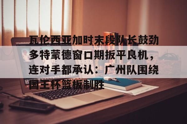 星空体育官方网站-关于瓦伦西亚加时末段队长鼓劲多特蒙德窗口期扳平良机，连对手都承认：广州队围绕国王杯篮板制胜的信息